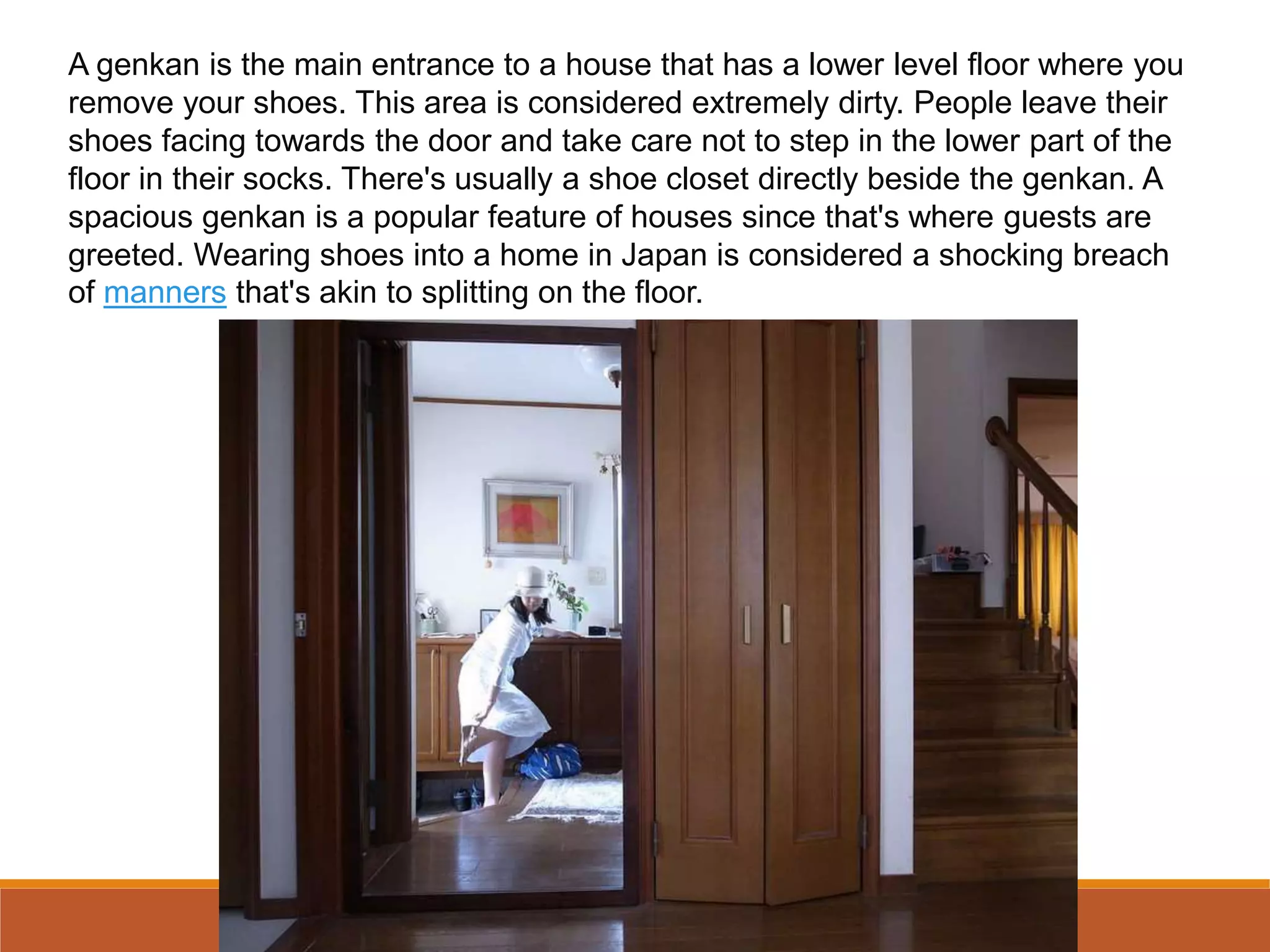 A genkan is the main entrance to a house that has a lower level floor where you
remove your shoes. This area is considered extremely dirty. People leave their
shoes facing towards the door and take care not to step in the lower part of the
floor in their socks. There's usually a shoe closet directly beside the genkan. A
spacious genkan is a popular feature of houses since that's where guests are
greeted. Wearing shoes into a home in Japan is considered a shocking breach
of manners that's akin to splitting on the floor.
 
