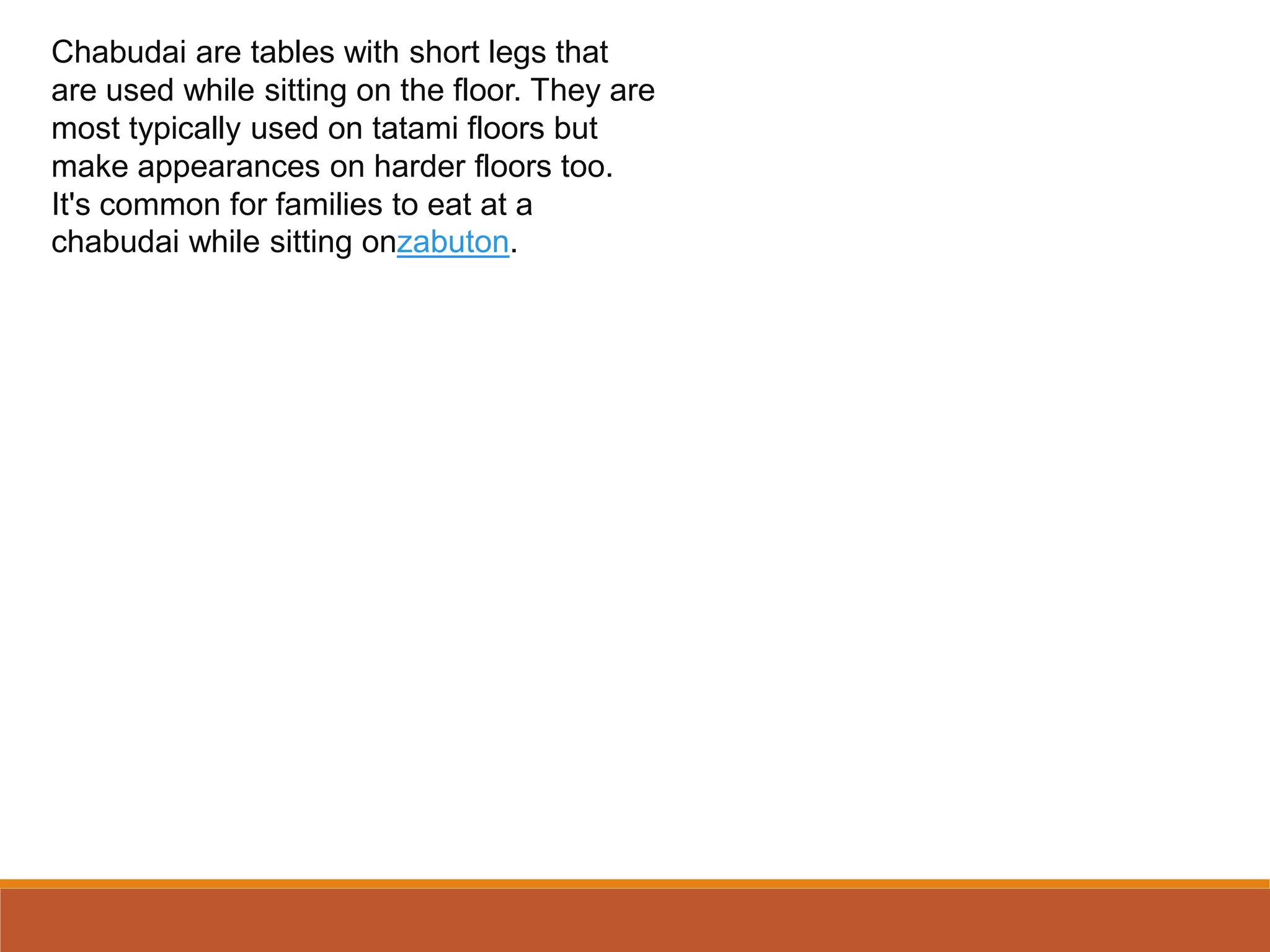 Chabudai are tables with short legs that
are used while sitting on the floor. They are
most typically used on tatami floors but
make appearances on harder floors too.
It's common for families to eat at a
chabudai while sitting onzabuton.
 
