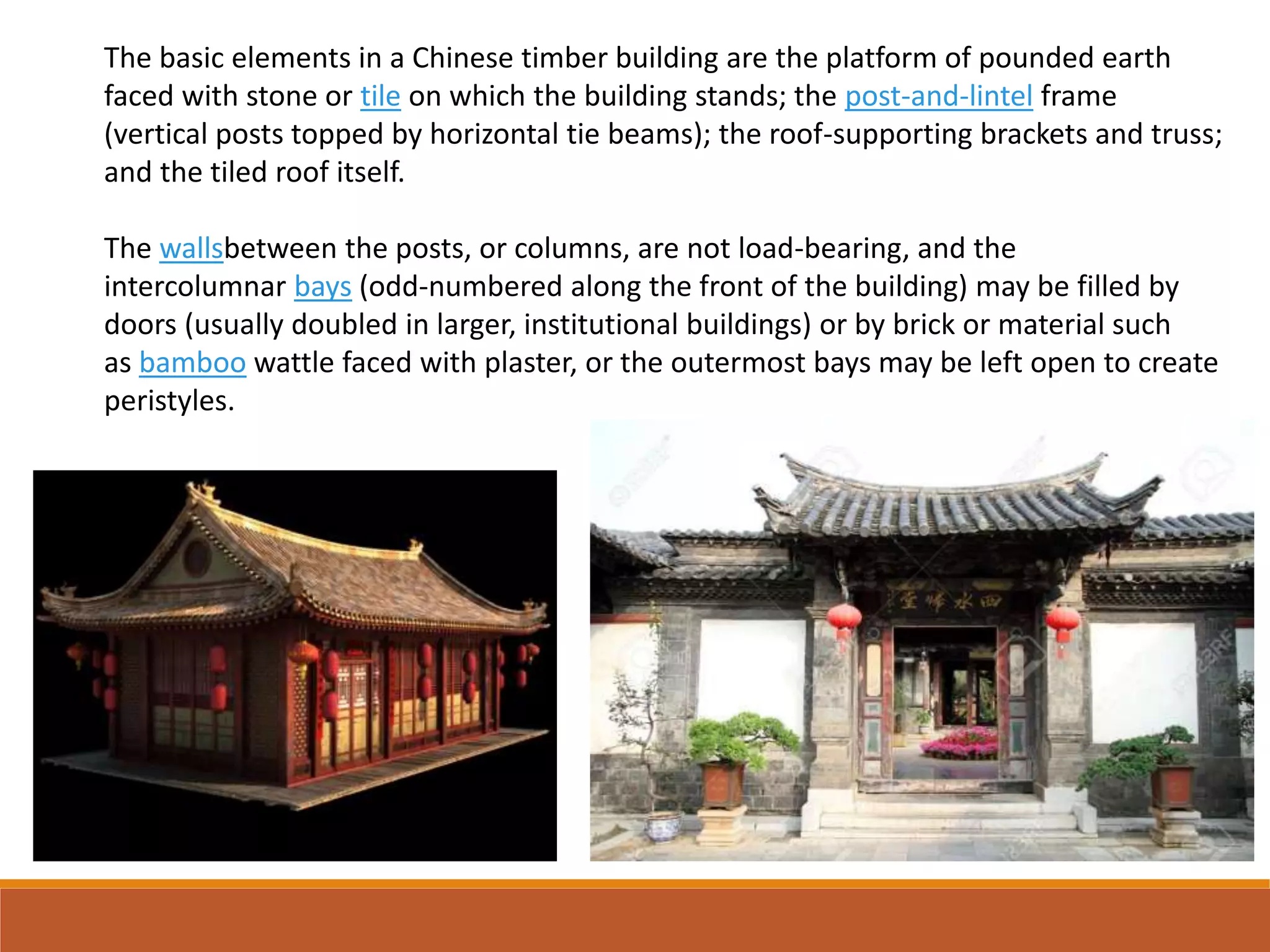 The basic elements in a Chinese timber building are the platform of pounded earth
faced with stone or tile on which the building stands; the post-and-lintel frame
(vertical posts topped by horizontal tie beams); the roof-supporting brackets and truss;
and the tiled roof itself.
The wallsbetween the posts, or columns, are not load-bearing, and the
intercolumnar bays (odd-numbered along the front of the building) may be filled by
doors (usually doubled in larger, institutional buildings) or by brick or material such
as bamboo wattle faced with plaster, or the outermost bays may be left open to create
peristyles.
 