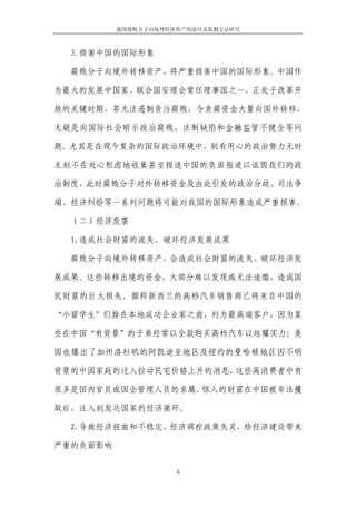 我国腐败分子向境外转移资产的途径及监测方法研究



  3.损害中国的国际形象

  腐败分子向境外转移资产，将严重损害中国的国际形象。中国作

为最大的发展中国家、联合国安理会常任理事国之一，正处于改革开

放的关键时期，若无法遏制贪污腐败，令贪腐资金大量向国外转移，

无疑是向国际社会昭示政治腐败、法制缺陷和金融监管不健全等问

题。尤其是在现今复杂的国际政治环境中，别有用心的政治势力无时

无刻不在处心积虑地收集甚至捏造中国的负面报道以诋毁我们的政

治制度，此时腐败分子对外转移资金及由此引发的政治分歧、司法争

端、经济纠纷等一系列问题将可能对我国的国际形象造成严重损害。

  （二）经济危害

  1.造成社会财富的流失，破坏经济发展成果

  腐败分子向境外转移资产，会造成社会财富的流失，破坏经济发

展成果。这些转移出境的资金，大部分难以发现或无法追缴，造成国

民财富的巨大损失。据称新西兰的高档汽车销售商已将来自中国的

“小留学生”们排在本地成功企业家之前，列为最高端客户，因为某

些在中国“有背景”的子弟经常以全款购买高档汽车以炫耀实力；美

国也爆出了加州洛杉矶的阿凯迪亚地区及纽约的曼哈顿地区因不明

背景的中国家庭的迁入拉动民宅价格上升的消息，这些高消费者中有

很多是国内官员或国企管理人员的亲属。惊人的财富在中国被非法攫

取后，注入到发达国家的经济循环。

  2.导致经济扭曲和不稳定、经济调控政策失灵，给经济建设带来

严重的负面影响


                     9
 