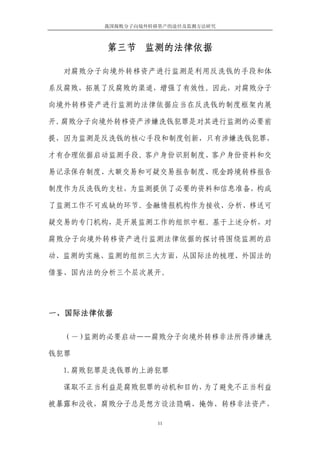 我国腐败分子向境外转移资产的途径及监测方法研究



        第三节 监测的法律依据

  对腐败分子向境外转移资产进行监测是利用反洗钱的手段和体

系反腐败，拓展了反腐败的渠道，增强了有效性。因此，对腐败分子

向境外转移资产进行监测的法律依据应当在反洗钱的制度框架内展

开。腐败分子向境外转移资产涉嫌洗钱犯罪是对其进行监测的必要前

提，因为监测是反洗钱的核心手段和制度创新，只有涉嫌洗钱犯罪，

才有合理依据启动监测手段。客户身份识别制度、客户身份资料和交

易记录保存制度、大额交易和可疑交易报告制度、现金跨境转移报告

制度作为反洗钱的支柱，为监测提供了必要的资料和信息准备，构成

了监测工作不可或缺的环节。金融情报机构作为接收、分析、移送可

疑交易的专门机构，是开展监测工作的组织中枢。基于上述分析，对

腐败分子向境外转移资产进行监测法律依据的探讨将围绕监测的启

动、监测的实施、监测的组织三大方面，从国际法的梳理、外国法的

借鉴、国内法的分析三个层次展开。




一、国际法律依据

  （一）监测的必要启动——腐败分子向境外转移非法所得涉嫌洗

钱犯罪

  1.腐败犯罪是洗钱罪的上游犯罪

  谋取不正当利益是腐败犯罪的动机和目的，为了避免不正当利益

被暴露和没收，腐败分子总是想方设法隐瞒、掩饰、转移非法资产，

                  11
 