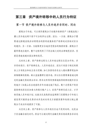 我国腐败分子向境外转移资产的途径及监测方法研究




第三章 资产境外转移中的人员行为特征

 第一节 资产境外转移与人员外逃并非同时、同向

  腐败分子外逃，可以视作腐败分子向境外转移资产（跨境洗钱）

兼人员外逃这两个密不可分的伴生过程，因为：一方面，腐败分子需

要通过跨境洗钱活动将侵吞的国有或集体资产转移到对其相对安全

的境外；另一方面，为能够更安全地享受侵吞的物质财富，腐败分子

最终要逃往境外。整个过程利用了不同法域之间的法律制度差异，实

质是意欲逃避本国法律的惩罚。

  从时间上看，资产转移过程与人员外逃过程往往是分开的，并

非同时进行，资产转移在先，人员外逃在后。因为只有居于特定的职

务上方有机会和权力贪污受贿，加之各国均存在出入境时携带现金和

财物数额的限制，难以直接携带巨款外逃，所以往往需要事前通过特

定的金融交易或商业活动，将非法所得有预谋地陆续转移到境外安全

的地方（如高山在出逃前的多年内通过地下钱庄，数十次将客户的存

款转移到其设在加拿大的银行账户上），在资产转移完成之后，才开

始实施人员外逃计划。这就为反洗钱资金监测部门在腐败分子外逃之

前发现可疑资金交易活动并及时向有关方面提供案件线索以制止腐

败分子成功外逃提供了可能。

  从空间上看，资产转移与人员外逃往往也不是同向的。这是由

于在金融全球化时代，资金可以通过现代金融交易系统或商务活动迅


                  37
 