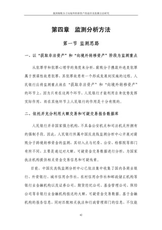 我国腐败分子向境外转移资产的途径及监测方法研究




       第四章 监测分析方法

           第一节 监测思路

一、以“获取非法资产”和“向境外转移资产”阶段为监测重点

  从犯罪学和犯罪心理学的角度来分析，腐败分子携款外逃类犯罪

属于预谋性故意犯罪，其犯罪故意有一个形成发展到实施的过程。人

民银行应将监测重点放在“获取非法资产”和“向境外转移资产”

的环节上，因为只有在这两个环节，人民银行才能利用自身优势发挥

实际作用，而在其他环节上人民银行的作用是十分有限的。


二、依托并充分利用大额交易和可疑交易报告数据库

  人民银行并非国家强力机构，不具备公安机关和司法机关所拥有

的强制手段。因此，人民银行所属中国反洗钱监测分析中心开展对腐

败分子跨境转移资金的监测，其切入点与纪委、公安、检察院等部门

有所不同，主要是通过对大额、可疑资金交易数据进行分析，为国家

执法机构提供相关资金交易信息和可疑线索。

 目前，中国反洗钱监测分析中心已依法集中收集了国内各商业银

行、外资银行、城市信用合作社、农村信用合作社和邮政储汇机构等

银行业金融机构以及证券公司、期货经纪公司、基金管理公司、保险

公司等非银行业金融机构报送的大额、可疑资金交易数据。基于金融

机构的报告信息，同时匹配相关执法和行政管理部门的信息，不仅能


                  42
 