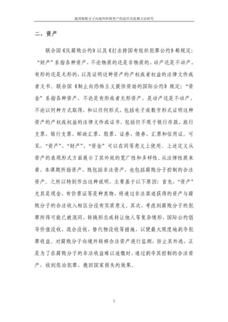 我国腐败分子向境外转移资产的途径及监测方法研究



二、资产

  联合国《反腐败公约》以及《打击跨国有组织犯罪公约》都规定：

“财产”系指各种资产，不论物质的还是非物质的、动产还是不动产、

有形的还是无形的，以及证明这种资产的产权或者权益的法律文件或

者文书。联合国《制止向恐怖主义提供资助的国际公约》规定：“资

金”系指各种资产，不论是有形或者无形资产、是动产还是不动产、

不论以何种方式取得，和以任何形式，包括电子或数字形式证明这种

资产的产权或权益的法律文件或证书，包括但不限于银行存款、旅行

支票、银行支票、邮政汇票、股票、证券、债券、汇票和信用证。可

见，“资产”“财产”“资金”可以在同等意义上使用。上述定义从
     、   、

资产的表现形式方面展示了其外延的宽广性和多样性。从法律性质来

看，本课题所指资产，既包括非法资产，也包括腐败分子控制的合法

资产。之所以特别作出这种说明，主要基于以下原因：首先，
                          “资产”

尤其是现金、有价票证等是种类物，将通过非法渠道获得的资产与腐

败分子的合法收入相区分没有实质意义。其次，考虑到腐败分子的犯

罪所得可能已被混同、转换形态或转让他人等复杂情形，国际公约倡

导价值没收、混合没收、替代物没收等措施，以便最大限度地剥夺犯

罪收益。对腐败分子向境外转移合法资产进行监测，防止其外逃，正

是为了在腐败分子的非法收益难以追缴时，通过剥夺其控制的合法资

产，收到惩治犯罪、挽回国家损失的效果。




                  2
 