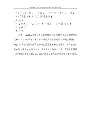我国腐败分子向境外转移资产的途径及监测方法研究



⎧ T ≥ t , t ∈ (一 周 、 一 个 月 、 一 个 季 度 、 半 年 、 一 年 )
⎪
⎪ p ∈ (国 家 工 作 人 员 及 其 近 亲 属 )
⎪ f ( p) ≥ α
⎪
⎨
⎪ F ( p ) ∈ C i , i = 1, 2, L n； C 1 = 澳 门 ， C 2＝ 香 港 ， L
                                                      L
⎪F ( p) ≥ β
⎪
⎪α λ ≈ β
⎩
   其中： f ( p) ≥ α 表示交易主体出境前在境内的交易总金额和交易

笔数； F ( p) ∈ Ci 表示交易主体在境外发生交易的国家和地区数量；

F ( p) ≥ β 表示交易主体在境外的交易总金额和交易笔数； α 表示境内

账户的人民币的交易发生额， λ 表示相应的外汇汇率， β 表示某银联

卡在境外的交易金额，αλ ≈ β 表示境外和境内的交易金额大致要相等。




                             63
 