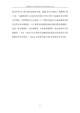 我国腐败分子向境外转移资产的途径及监测方法研究



委托外国 FIU 进行境外调查的功能。根据《
                     〈40 条建议〉的解释》第

15 条：
    “金融情报中心应能代表外国对口部门进行与金融交易分析相

关的调查。这种调查至少应包括：
              （1）搜索其包括与可疑金融报告相

关信息在内的数据库。
         （2）搜索其他能够直接或间接登陆的数据库，

包括：执法数据库、公共数据库、行政管理数据库、商业性质的可用

数据库。”并且“各国不应引用要求金融机构保密的法律条款作为拒

绝提供合作的理由。”因此应当加强与境外 FIU 的情报合作与交流。




                   67
 