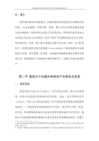 我国腐败分子向境外转移资产的途径及监测方法研究



四、境外

   境外指法域而非地理概念，法域是指具有或适用独立法制体系的
     1
区域。 以此来衡量，中国大陆、香港、澳门乃至台湾地区都具有独

立的法制体系，虽然在宪法层面上具有派生性，即特别行政区基本法

由全国人民代表大会来制定， “四地”
             但是   的法制体系是完全平行的，

即中国大陆、香港、澳门和台湾地区分属不同法域。此外，在 IMF 框

架下，经常性国际交易中的跨境（cross border）指的是跨货币边境

或海关关境，而非国境。在我国，大陆地区和港澳台地区分属不同的

货币区，因此腐败分子向港澳台地区转移资产，也属于向境外转移资

产。




  第二节 腐败分子向境外转移资产的现状及危害

一、国际现状

   资金外逃（Capital Flight），又称为资本外逃、资本非法转移

等，资金多由发展中国家流向发达国家。因此，经济学家托尼尔

（Tonell，1992）认为资金外逃是“生产资源由贫穷国家向富裕国家
         2
的流失” 。导致资金外逃的原因存在于经济、政治等多方面，然而，

近年来，贪污腐败越来越成为资金外逃研究领域备受关注的焦点，腐

败分子向他国转移的财富被公认是外逃资本的重要组成部分，在整个

1 参见时延安著： 《中国区际刑事管辖权冲突及其解决研究》 中国人民公安大学出版社 2005
                             ，
年版，第 11 页。
2 王高明， 腐败分子资金外逃及惩治机制研究” 经济社会体制比较》
     “                 ，《         2006 年 5 期，P42-52。

                         4
 