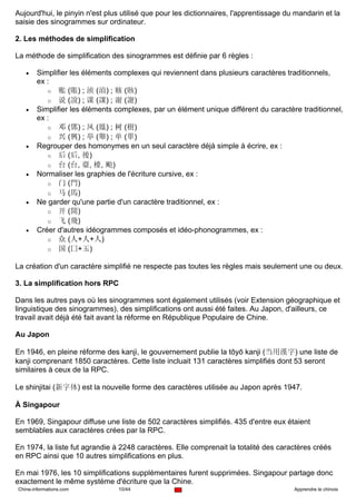 Aujourd'hui, le pinyin n'est plus utilisé que pour les dictionnaires, l'apprentissage du mandarin et la
saisie des sinogrammes sur ordinateur.

2. Les méthodes de simplification

La méthode de simplification des sinogrammes est définie par 6 règles :

   •    Simplifier les éléments complexes qui reviennent dans plusieurs caractères traditionnels,
        ex :
           o 账 (賬) ; 浈 (湞) ; 赅 (賅)
           o 说 (說) ; 课 (課) ; 谢 (謝)
   •    Simplifier les éléments complexes, par un élément unique différent du caractère traditionnel,
        ex :
           o 邓 (鄧) ; 凤 (鳳) ; 树 (樹)
           o 兴 (興) ; 举 (舉) ; 单 (單)
   •    Regrouper des homonymes en un seul caractère déjà simple à écrire, ex :
           o 后 (后, 後)
           o 台 (台, 臺, 檯, 颱)
   •    Normaliser les graphies de l'écriture cursive, ex :
           o 门 (門)
           o 马 (馬)
   •    Ne garder qu'une partie d'un caractère traditionnel, ex :
           o 开 (開)
           o 飞 (飛)
   •    Créer d'autres idéogrammes composés et idéo-phonogrammes, ex :
           o 众 (人+人+人)
           o 国 (囗+玉)

La création d'un caractère simplifié ne respecte pas toutes les règles mais seulement une ou deux.

3. La simplification hors RPC

Dans les autres pays où les sinogrammes sont également utilisés (voir Extension géographique et
linguistique des sinogrammes), des simplifications ont aussi été faites. Au Japon, d'ailleurs, ce
travail avait déjà été fait avant la réforme en République Populaire de Chine.

Au Japon

En 1946, en pleine réforme des kanji, le gouvernement publie la tōyō kanji (当用漢字) une liste de
kanji comprenant 1850 caractères. Cette liste incluait 131 caractères simplifiés dont 53 seront
similaires à ceux de la RPC.

Le shinjitai (新字体) est la nouvelle forme des caractères utilisée au Japon après 1947.

À Singapour

En 1969, Singapour diffuse une liste de 502 caractères simplifiés. 435 d'entre eux étaient
semblables aux caractères crées par la RPC.

En 1974, la liste fut agrandie à 2248 caractères. Elle comprenait la totalité des caractères créés
en RPC ainsi que 10 autres simplifications en plus.

En mai 1976, les 10 simplifications supplémentaires furent supprimées. Singapour partage donc
exactement le même système d'écriture que la Chine.
Chine-informations.com          10/44                                                   Apprendre le chinois
 