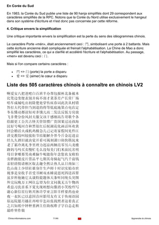 En Corée du Sud

En 1983, la Corée du Sud publie une liste de 90 hanja simplifiés dont 29 correspondent aux
caractères simplifiés de la RPC. Notons que la Corée du Nord utilise exclusivement le hangeul
dans son système d'écriture et n'est donc pas concernée par cette réforme.

4. Critique envers la simplification

Une critique importante envers la simplification est la perte du sens des idéogrammes chinois.

Le caractère Porte «mén», était anciennement ceci : 門, simbolisant une porte à 2 battants. Mais
cette écriture ancienne était compliquée et freinait l'alphabétisation. La Chine de Mao a donc
simplifié les caractères, ce qui a clarifié et accéléré l'écriture et l'alphabétisation. Au passage,
«men» est devenu ceci : 门.

Mais si l'on compare certains caractères :

   •    門 => 门 (porte) la porte a disparu
   •    愛 => 爱 (aimer) le cœur a disparu

Liste des 505 caractères chinois à connaître en chinois LV2
啊爱安八把爸吧白百班半办帮包报杯北备被本
比笔边变便表别并病不部才菜茶差产长常厂场
唱车成城吃出初除楚处穿传床春词此次从村错
答打大代带但当到道的得等低底地第点电店定
冬东懂动都读短对多饿儿而二发法反饭方房放
飞非费分份风封夫服父该干感刚高告哥歌个各
给跟更工公共古怪关管馆惯广贵国果过还孩海
汉好号喝河合和黑很红后候湖花化画话坏欢黄
回会婚活火或机鸡极急几己记寄家假间见件江
讲交教饺叫较接街节结姐解介界今斤金近进京
经九久酒旧就决觉开看可渴刻课口块快筷况来
老了累冷离礼李里理力连凉两辆亮零另六龙楼
路妈马吗买卖慢忙毛么没每美门们米面民名明
母目拿哪那男南难脑牛呢能你年念您农女欧怕
旁胖跑朋皮片票品平七期其奇骑起气汽千前钱
亲轻清情请秋区取去趣全然让热人认日肉如三
色山商上少绍社谁身什生声师十时识实始市世
视事是室收手首受书树双水睡说思死四送诉算
虽岁所他她它太谈特提题体天条听同统头突图
外完玩晚万王网往忘望为位文问我无五午物西
希息习洗喜系下夏先现相想向像消小笑校些写
谢心新信星行姓兴休许学亚言阳羊样要药也业
夜一衣医已以意因音应影用友有又于鱼雨语园
原远院愿月越在再咱早怎站张找照者这着真正
之只知纸中钟种重洲主住助祝准子字自总走租
最昨坐作做

Chine-informations.com          11/44                                                  Apprendre le chinois
 