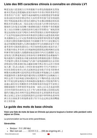 Liste des 805 caractères chinois à connaître en chinois LV1
啊爱安按八把爸吧白百拜班般板半办帮包保抱报杯北背备
被本比笔必边变便遍标表别并病补不步部才财彩菜参草层
曾茶查差产长常厂场唱车成承城程吃出初除楚处穿传船窗
床春词此次从村存错达答打大呆代带单但蛋当党导到道的
得灯等低底地弟第点典电店调掉定冬东懂动都独读度短段
断队对多朵饿儿而二发法反饭方房访放飞非费分份风封夫
服福府父妇复富该改概干敢感刚高搞告哥歌格个各给根跟
更工功公共狗够古故顾瓜挂怪关观官管馆惯光广规鬼贵国
果过还孩海害汉好号喝河合和何黑很恨红后候呼胡湖虎护
户互花华化划画话怀坏欢环换黄回会婚活火或货获机鸡积
基及极级急几己计记技季济继寄加家假价架间简见件建健
江将讲交教饺角脚叫较接街节结姐解介界今斤金仅紧近尽
进京经睛精景境静九久酒旧就救居举句具剧据决觉军开看
康考靠科可渴刻客课肯孔口哭苦块快筷况困拉来浪劳老了
乐类累冷离礼李里理力历利丽例连联脸练凉粮两辆亮谅量
料林零领另流留六龙楼路绿旅论落妈马吗买卖满慢忙毛么
没每美门们梦迷米面民名明命母目拿哪那奶男南难脑闹牛
呢内能你年念娘您农弄暖女欧怕排旁胖跑朋皮篇片票漂品
平评破普七期其齐奇骑起气汽器千前钱强墙桥切且亲青轻
清情请庆穷秋求球区取去趣缺却确全然让热人认任日容肉
如入赛三色杀山伤商上少绍社谁身深神什升生声省师诗十
时识实食始史使市示世式试视事是适室收手首受书舒熟术
树数双水睡说顺司思死四送诉算虽随岁所他她它台太谈特
疼提题体替天条铁听庭停通同统头突图推外完玩晚碗万王
网往忘望卫为位味温文闻问我屋无五午物西希息习洗喜系
细下吓夏先鲜显现线乡香相响想向象像消小笑校效些鞋写
血谢心新信星行形醒姓兴幸性休修须需许续选学雪亚呀言
颜眼演验阳羊养样要药爷也业夜一衣医已以义艺易意因阴
音印应英影用由油有友又右于鱼与雨语育遇元员园原远院
愿约月越运杂在再咱早造怎增展站张章丈招找照着者这真
整正证政之支知只直值职纸指至志治制中钟终种众重州周
洲主住注助祝著专转装准桌资子仔字自总走租足族组嘴最
昨左坐作做

Le guide des mots de base chinois
Voici une liste de mots de base en Chinois qui pourra toujours s'avérer utile pendant votre
séjour en Chine.

La prononciation se trouve entre parenthèses.

Généralités

   •    Bonjour : 你好 (Nǐ hǎo)
   •    Mon nom est …… : 我的姓名是…. (Wǒ de xìngmíng shì...)
Chine-informations.com        12/44                                           Apprendre le chinois
 