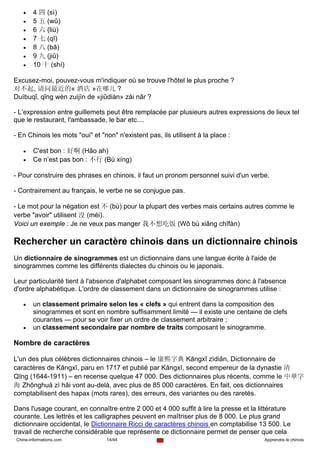 •    4 四 (sì)
   •    5 五 (wǔ)
   •    6 六 (liù)
   •    7 七 (qī)
   •    8 八 (bā)
   •    9 九 (jiǔ)
   •    10 十 (shí)

Excusez-moi, pouvez-vous m'indiquer où se trouve l'hôtel le plus proche ?
对不起, 请问最近的« 酒店 »在哪儿 ?
Duìbuqǐ, qǐng wèn zuìjìn de «jiǔdiàn» zài nǎr ?

- L’expression entre guillemets peut être remplacée par plusieurs autres expressions de lieux tel
que le restaurant, l'ambassade, le bar etc....

- En Chinois les mots "oui" et "non" n'existent pas, ils utilisent à la place :

   •    C'est bon : 好啊 (Hǎo ah)
   •    Ce n’est pas bon : 不行 (Bù xíng)

- Pour construire des phrases en chinois, il faut un pronom personnel suivi d'un verbe.

- Contrairement au français, le verbe ne se conjugue pas.

- Le mot pour la négation est 不 (bù) pour la plupart des verbes mais certains autres comme le
verbe "avoir" utilisent 没 (méi).
Voici un exemple : Je ne veux pas manger 我不想吃饭 (Wǒ bù xiǎng chīfàn)

Rechercher un caractère chinois dans un dictionnaire chinois
Un dictionnaire de sinogrammes est un dictionnaire dans une langue écrite à l'aide de
sinogrammes comme les différents dialectes du chinois ou le japonais.

Leur particularité tient à l'absence d'alphabet composant les sinogrammes donc à l'absence
d'ordre alphabétique. L'ordre de classement dans un dictionnaire de sinogrammes utilise :

   •    un classement primaire selon les « clefs » qui entrent dans la composition des
        sinogrammes et sont en nombre suffisamment limité — il existe une centaine de clefs
        courantes — pour se voir fixer un ordre de classement arbitraire ;
   •    un classement secondaire par nombre de traits composant le sinogramme.

Nombre de caractères

L'un des plus célèbres dictionnaires chinois – le 康熙字典 Kāngxī zìdiǎn, Dictionnaire de
caractères de Kāngxī, paru en 1717 et publié par Kāngxī, second empereur de la dynastie 清
Qīng (1644-1911) – en recense quelque 47 000. Des dictionnaires plus récents, comme le 中華字
海 Zhōnghuá zì hǎi vont au-delà, avec plus de 85 000 caractères. En fait, ces dictionnaires
comptabilisent des hapax (mots rares), des erreurs, des variantes ou des raretés.

Dans l'usage courant, en connaître entre 2 000 et 4 000 suffit à lire la presse et la littérature
courante. Les lettrés et les calligraphes peuvent en maîtriser plus de 8 000. Le plus grand
dictionnaire occidental, le Dictionnaire Ricci de caractères chinois en comptabilise 13 500. Le
travail de recherche considérable que représente ce dictionnaire permet de penser que cela
Chine-informations.com           14/44                                                 Apprendre le chinois
 