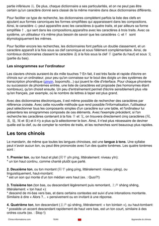partie inférieure 長. De plus, chaque dictionnaire a ses particularités, et on ne peut pas être
certain qu'un caractère donné sera classé de la même manière dans deux dictionnaires différents.

Pour faciliter ce type de recherche, les dictionnaires complètent parfois la liste des clefs en
ajoutant aux formes canoniques les formes simplifiées qui apparaissent dans les compositions.
Ainsi, le caractère 心 peut apparaître avec les caractères à quatre traits, et par ailleurs sa forme
simplifiée 忄, qui sert dans les compositions,apparaîtra avec les caractères à trois traits. Avec ce
système, un utilisateur n'a même plus besoin de savoir que les caractères 心 et 忄 sont
étymologiquement les mêmes.

Pour faciliter encore les recherches, les dictionnaires font parfois un double classement, et un
caractère apparaît à la fois sous sa clef canonique et sous l'élément complémentaire. Ainsi, de
nombreux dictionnaires classent le caractère 義 à la fois sous la clef 羊 (partie du haut) et sous 戈
(partie du bas).

Les sinogrammes sur l'ordinateur

Les claviers chinois auraient-ils dix mille touches ? En fait, il est très facile et rapide d'écrire en
chinois sur un ordinateur, pour peu qu'on connaisse sur le bout des doigts un des systèmes de
transcription phonétique (pinyin, bopomofo...) qui jouent le rôle d'interface. Pour chaque phonème
ou succession de phonèmes entrée, une liste de caractères est proposée (les homonymes étant
nombreux), qu'on choisit ensuite. Un peu d'entraînement permet d'écrire sensiblement plus vite
qu'en français, par exemple, où le nombre de lettres à taper est plus grand.

Avec des dictionnaires électroniques, il est même possible de rechercher des caractères par
référence croisée. Avec cette nouvelle méthode que rend possible l'informatisation, l'utilisateur
peut sélectionner tous les composants simples d'un caractère sur une table, et l'ordinateur lui
présentera les sinogrammes composés de ces éléments. Avec l'exemple précédent, si l'on
recherche les caractères contenant à la fois 羊 et 戈, on trouvera directement cinq caractères (羢,
義, 儀, 羬 et 羲) et il n'y a plus qu'à sélectionner le bon. Ainsi, il n'est plus nécessaire de deviner
quelle est la clef, ou de compter le nombre de traits, et les recherches sont beaucoup plus rapides.

Les tons chinois
Le mandarin, de même que toutes les langues chinoises, est une langue à tons. Une syllabe
peut n’avoir aucun ton, ou peut être prononcée avec l’un des quatre tonèmes. Les quatre tonèmes
sont :

1. Premier ton, ou ton haut et plat (阴平 yīn píng, littéralement: niveau yīn):
* un ton haut continu, comme chanté plutôt que parlé.

2. Deuxième ton, ou ton montant (阳平 yáng píng, littéralement: niveau yáng), ou
linguistiquement, haut-montant:
* est un son qui monte d’un ton médian vers haut (ex. : Quoi?!)

3. Troisième ton (ton bas, ou descendant légèrement puis remontant, 上声 shàng shēng,
littéralement: « ton haut »):
* descend de mi-bas vers bas, et dans certains contextes est suivi d’une intonations montante.
Similaire à dire « Alors ?... » pensivement ou en invitant à une réponse.

4. Quatrième ton, ton descendant (去声 qù shēng, littéralement: « ton lointain »), ou haut-tombant:
* possède un accent descendant rapidement de haut vers bas, est un ton court, similaire à des
ordres courts (ex. : Stop !)
Chine-informations.com          16/44                                                   Apprendre le chinois
 