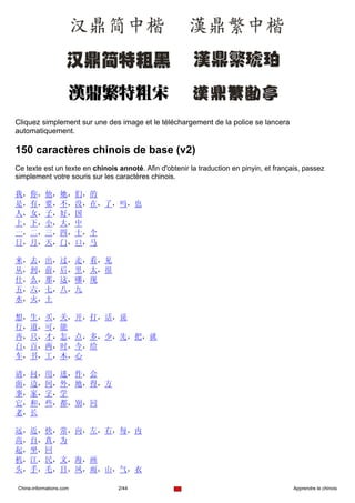 Cliquez simplement sur une des image et le téléchargement de la police se lancera
automatiquement.

150 caractères chinois de base (v2)
Ce texte est un texte en chinois annoté. Afin d'obtenir la traduction en pinyin, et français, passez
simplement votre souris sur les caractères chinois.

我，你，他，她，们，的
是，有，要，不，没，在，了，吗，也
人，女，子，好，国
上，下，小，大，中
一，二，三，四，十，个
日，月，天，门，口，马

来，去，出，过，走，看，见
从，到，前，后，里，太，很
什，么，那，这，哪，现
五，六，七，八，九
水，火，土

想，生，买，关，开，打，话，说
行，道，可，能
再，只，才，怎，点，多，少，先，把，就
白，百，两，时，今，给
车，书，工，木，心

请，问，用，进，作，会
面，边，间，外，地，得，方
事，家，字，学
它，和，些，都，别，同
老，长

远，近，快，常，向，左，右，每，内
高，自，真，为
起，坐，回
机，江，民，文，海，画
头，手，毛，目，风，雨，山，气，衣

Chine-informations.com           2/44                                                     Apprendre le chinois
 