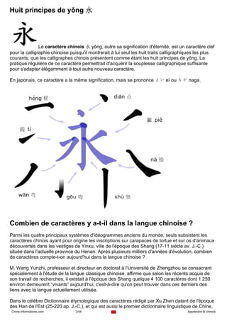 Huit principes de yǒng 永




               Le caractère chinois 永 yǒng, outre sa signification d'éternité, est un caractère clef
pour la calligraphie chinoise puisqu'il montrerait à lui seul les huit traits calligraphiques les plus
courants, que les calligraphes chinois présentent comme étant les huit principes de yǒng. La
pratique régulière de ce caractère permettrait d'acquérir la souplesse calligraphique suffisante
pour s'adapter élégamment à tout autre nouveau caractère.

En japonais, ce caractère a la même signification, mais se prononce えい eï ou なが naga.




Combien de caractères y a-t-il dans la langue chinoise ?
Parmi les quatre principaux systèmes d'idéogrammes anciens du monde, seuls subsistent les
caractères chinois ayant pour origine les inscriptions sur carapaces de tortue et sur os d'animaux
découvertes dans les vestiges de Yinxu, ville de l'époque des Shang (17-11 siècle av. J.-C.)
située dans l'actuelle province du Henan. Après plusieurs milliers d'années d'évolution, combien
de caractères compte-t-on aujourd'hui dans la langue chinoise ?

M. Wang Yunzhi, professeur et directeur en doctorat à l'Université de Zhengzhou se consacrant
spécialement à l'étude de la langue classique chinoise, affirme que selon les récents acquis de
son travail de recherches, il existait à l'époque des Shang quelque 4 100 caractères dont 1 250
environ demeurent “vivants” aujourd'hui, c'est-à-dire qu'on peut trouver dans ces derniers des
liens avec la langue actuellement utilisée.

Dans le célèbre Dictionnaire étymologique des caractères rédigé par Xu Zhen datant de l'époque
des Han de l'Est (25-220 ap. J.-C.), et qui est aussi le premier dictionnaire linguistique de Chine,
Chine-informations.com          3/44                                                    Apprendre le chinois
 