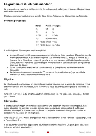 La grammaire du chinois mandarin
La grammaire du mandarin est très proche de celle des autres langues chinoises. Sa phonologie
est traitée séparément.

C'est une grammaire relativement simple, étant donné l'absence de désinences ou d'accords.

Pronoms personnels

                                         Hanzi     Pinyin Français
                                         我         wǒ     je
                                         你         nǐ     tu
                                         他/她       tā     il / elle
                                         我们        wǒmen nous
                                         你们 / 妳们 nǐmen vous
                                         他们 / 她们 tāmen ils / elles

Il suffit d'ajouter 们 -men pour mettre au pluriel:

   •    les deuxième et troisième personnes peuvent s'écrire de deux manières différentes pour la
        même prononciation. Cela indique le genre : 女 (comme dans 妳) indique le féminin et 人
        (comme dans 你 où il est présent à gauche sous une forme modifiée) indique le masculin
        (consulter aussi Personne (grammaire) et Prononciation et sémantisme des sinogrammes
        pour plus de détails) ;
   •    您 nín correspond à la forme de politesse du 你 nǐ (comparable au vouvoiement du
        français) ;
   •    il existe aussi une autre forme de la 1ère personne du pluriel (zánmen) qui est utilisée
        lorsque l'on inclut l'interlocuteur dans le nous.

Négation

La négation est exprimée par un élément grammatical placé devant le verbe. Le caractère 不 bù
est utilisé devant tous les verbes, sauf « avoir» (有 yǒu), devant lequel on place le caractère 没
méi.

Ainsi : 他不是中国人 tā bú shì zhōngguórén, littéralement « il / ne pas / être / chinois», « il n'est
pas chinois» .

Interrogation

Il existe plusieurs façon en chinois de transformer une assertion en phrase interrogative. Les
sujets et verbes ne sont pas inversés comme dans les langues occidentales. Il suffit qu'un
élément interrogatif soit placé dans la phrase pour qu'elle devienne interrogative, comme le
caractère 吗 ma, placé en fin de phrase.

Ainsi : 你是中国人吗? Nǐ shì zhōngguórén ma ?, littéralement « tu / es / chinois / [question] », soit
« Es-tu chinois ? ».

Il est courant d'utiliser des oppositions pour créer une forme négative. On peut, pour cela, faire
suivre un verbe et sa négation.

Chine-informations.com           30/44                                                 Apprendre le chinois
 