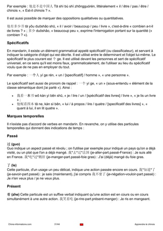 Par exemple : 他是不是中国人 Tā shì bú shì zhōngguórén, littéralement « il / être / pas / être /
chinois », « Est-il chinois ? ».

Il est aussi possible de marquer des oppositions qualitatives ou quantitatives.

他有多少书 tā yǒu duōshǎo shū, « il / avoir / beaucoup / peu / livre », c'est-à-dire « combien a-t-il
de livres ? » ; 多少 duōshǎo, « beaucoup peu », exprime l'interrogation portant sur la quantité («
combien ? »).

Spécificatifs

En mandarin, il existe un élément grammatical appelé spécificatif (ou classificateur), et servant à
indiquer la catégorie d'objet qui est décrite. Il est utilisé entre le déterminant et l'objet lui-même. Le
spécificatif le plus courant est 个 ge. Il est utilisé devant les personnes et sert de spécificatif
universel, en ce sens qu'il est moins faux, grammaticalement, de l'utiliser au lieu du spécificatif
voulu que de ne pas en employer du tout.

Par exemple : 一个人 yí ge rén, « un / [specificatif] / homme », « une personne ».

Le spécificatif sert aussi de pronom de rappel : 一个 yí ge, « un » (sous-entendu « élément de la
classe sémantique dont j'ai parlé »). Ainsi :

   •    我看一本书 wǒ kàn yì běn shū, « je / lire / un / [spécificatif des livres] / livre », « je lis un livre
        »;
   •    他呢看四本 tā ne, kàn sì běn, « lui / à propos / lire / quatre / [specificatif des livres] », «
        quant à lui, il en lit quatre ».

Marques temporelles

Il n'existe pas d'accord de verbes en mandarin. En revanche, on y utilise des particules
temporelles qui donnent des indications de temps :

Passé

过 (guo)
Guo indique un aspect passé et révolu ; on l'utilise par exemple pour indiqué un pays qu'on a déjà
visité, ou un plat que l'on a déjà mangé. 我*去*过*法国 (je-aller-part.passé-France) : Je suis allé
en France. 我*吃*过*鹅肝 (je-manger-part.passé-foie gras) : J'ai (déjà) mangé du foie gras.

了 (le)
Cette particule, d'un usage un peu délicat, indique une action passée encore en cours. 我*知道*了
(je-savoir-part.passé) : je sais (maintenant), j'ai compris 我不要了 (je-négation-vouloir-part.passé) :
Je n'en veux plus / je ne veux plus.

Présent

着 (zhe) Cette particule est un suffixe verbal indiquant qu'une action est en cours ou en cours
simultanément à une autre action. 我笑着吃 (je-rire-part.présent-manger) : Je ris en mangeant.




Chine-informations.com            31/44                                                    Apprendre le chinois
 