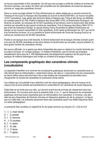 on trouve rassemblés 9 353 caractères. Du fait que cet ouvrage a unifié les critères et normes de
l'écriture chinoise, son auteur Xu Zhen est considéré par les spécialistes de toutes les époques
comme un “sage des caractères chinois”.

Dans un autre ouvrage intitulé Yu Pian (Dictionnaire du Jade) rédigé par un savant nommé Gu
Yewang et mis à jour à l'époque des Dynasties du Sud et du Nord (420?581), on trouve recueillis
16 917 caractères, mais après des révisions faites à l'époque des Tang et des Song, sa réédition
en compte jusqu'à 22 726. Publié à l'époque des Song (960-1279), le Dictionnaire Guangyun, de
Ding Du et autres, se compose de 53 523 caractères et est devenu ainsi le dictionnaire des temps
anciens qui recueille le plus grand nombre de caractères. Puis à l'époque des Qing (1644-1911),
par ordre de l'empereur Kangxi, le savant Zhang Yushu fit paraître le célèbre Dictionnaire de
Kangxi où se trouvent rassemblés 47 035 caractères. Enfin après la Révolution de 1911 qui mit fin
à la monarchie chinoise, on a vu paraître le Grand dictionnaire de Chine de Ouyang Puchun et
autres qui compte plus de 48 000 caractères.

Publié à une époque tout à fait récente, le Grand dictionnaire de la langue chinoise compte quant
à lui plus de 56 000 caractères et est ainsi devenu le dictionnaire qui recueille, jusqu'à présent, le
plus grand nombre de caractères chinois.

De source officielle, on a appris que dans l'ensemble des pays ou régions du monde dominés par
la culture chinoise, on compte quelque 1,5 milliard d'habitants, que le chinois est enseigné
actuellement dans plus de 2 100 établissements d'enseignement supérieur de 85 pays et que
quelque 30 millions d'étrangers sont initiés ou s'initient à la langue chinoise.

Les composants graphiques des caractères chinois
(vocabulaire)
La capacité à identifier et à nommer les composants graphiques structurant un caractère joue un
rôle décisif dans la mémorisation –notamment active- de celui-ci. L'acquisition de ces composants
se devra d'être active (donnant donc lieu à des dictées de composants) et permettra ainsi
d'augmenter le nombre de caractères en production écrite active.

Les critères qui ont présidé à leur sélection sont de nature pédagogique, dans la mesure où le
corpus d'où ils sont extraits est précisément un ensemble fini de caractères de haute fréquence.

Cette liste ne se limite pas aux clés, qui servent avant tout de principe de classement dans les
dictionnaires. On trouvera ainsi dans la présente liste 也 ou 不, que la fréquence de composition
graphique rend tout aussi importante pour la mémorisation d'un caractère. A l'inverse, une des
clés les plus fréquentes de l'écriture chinoise en fréquence absolue (la clé du poisson), ne figure
pas sur cette liste, car présente seulement dans des caractères ayant une faible fréquence dans
un cadre pédagogique.

La présente liste constitue un objectif de fin de lycée commun au chinois LV1, LV2 et LV3.

1. 又 友 main droite
2. 讠 说 parole
3. 亻 你 homme
4. 刂 刻 couteau
5. 阝 阳 tertre
6. 阝 都 ville
7. 力 男 force
8. 冫 冷 glace
Chine-informations.com          4/44                                                    Apprendre le chinois
 