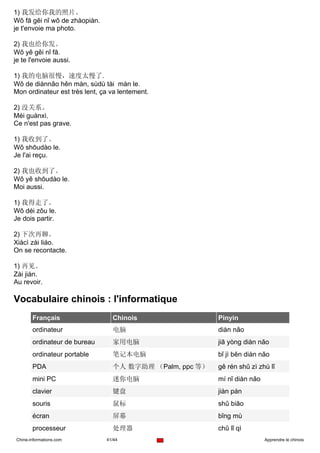 1) 我发给你我的照片。
Wǒ fā gěi nǐ wǒ de zhàopiàn.
je t'envoie ma photo.

2) 我也给你发。
Wǒ yě gěi nǐ fā.
je te l'envoie aussi.

1) 我的电脑很慢，速度太慢了.
Wǒ de diànnǎo hěn màn, sùdù tài màn le.
Mon ordinateur est très lent, ça va lentement.

2) 没关系。
Méi guànxì.
Ce n'est pas grave.

1) 我收到了。
Wǒ shōudào le.
Je l'ai reçu.

2) 我也收到了。
Wǒ yě shōudào le.
Moi aussi.

1) 我得走了。
Wǒ déi zǒu le.
Je dois partir.

2) 下次再聊。
Xiàcì zài liáo.
On se recontacte.

1) 再见。
Zài jiàn.
Au revoir.

Vocabulaire chinois : l'informatique
       Français                  Chinois                 Pinyin
       ordinateur                电脑                      diàn nǎo
       ordinateur de bureau      家用电脑                    jiā yòng diàn nǎo
       ordinateur portable       笔记本电脑                   bǐ jì běn diàn nǎo
       PDA                       个人 数字助理 （Palm, ppc 等）   gě rén shǔ zì zhù lǐ
       mini PC                   迷你电脑                    mí nǐ diàn nǎo
       clavier                   键盘                      jiàn pán
       souris                    鼠标                      shǔ biāo
       écran                     屏幕                      bǐng mù
       processeur                处理器                     chǔ lǐ qì
Chine-informations.com         41/44                                      Apprendre le chinois
 