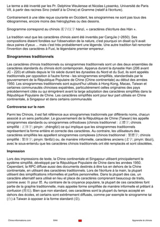 Le terme a été inventé par les Pr. Delphine Weulersse et Nicolas Lyssenko, Université de Paris
VII, à partir des racines Sino (relatif à la Chine) et Gramme (relatif à l'écriture).

Contrairement à une idée reçue courante en Occident, les sinogrammes ne sont pas tous des
idéogrammes, encore moins des hiéroglyphes ou des dessins.

Sinogramme correspond au chinois 漢字/汉字 hànzì, « caractères d'écriture des Hàn ».

La tradition veut que les caractères chinois aient été inventés par CangJie (~2650). Ses
compositions étaient fondées sur l'observation de la nature, c'est pourquoi on disait qu'il avait
deux paires d'yeux ... mais c'est très probablement une légende. Une autre tradition fait remonter
l'invention des caractères à Fuxi, le légendaire premier empereur.

Sinogrammes traditionnels

Les caractères chinois traditionnels ou sinogrammes traditionnels sont un des deux ensembles de
caractères standards du chinois écrit contemporain. Apparus durant la dynastie Han (206 avant
JC - 220) et utilisés depuis le Ve siècle durant les dynasties du Nord et du Sud, ils sont appelés
traditionnels par opposition à l'autre forme - les sinogrammes simplifiés, standardisés par le
gouvernement de la République Populaire de Chine (Chine continentale) au début des années
1950. Les sinogrammes traditionnels sont aujourd'hui utilisés à Hong Kong, Macao, Taiwan et
certaines communautés chinoises expatriées, particulièrement celles originaires des pays
précédemment cités ou qui émigrèrent avant la large adoptation des caractères simplifiés dans la
République Populaire de Chine. Les caractères simplifiés sont pour leur part utilisés en Chine
continentale, à Singapour et dans certains communautés

Controverse sur le nom

Parmi les Chinois, il est fait référence aux sinogrammes tradionnels par différents noms, chacun
associé à un sens particulier. Le gouvernement de la République de Chine (Taiwan) les appelle
sinogrammes standards ou sinogrammes orthodoxes (chinois traditionnel : 正體字; chinois
simplifié : 正体字; pinyin : zhèngtǐzì) ce qui implique que les sinogrammes traditionnels
représentent la forme entière et correcte des caractères. Au contraire, les utilisateurs des
caractères simplifiés les appellent sinogrammes complexes (chinois traditionnel : 繁體字; chinois
simplifié : 繁体字; pinyin: fántǐzì) ou, de manière informelle, caractères anciens (老字; pinyin: lǎozì),
avec le sous-entendu que les caractères chinois traditionnels ont été remplacés et sont obsolètes.

Impression

Lors des impressions de texte, la Chine continentale et Singapour utilisent principalement le
système simplifié, développé par la République Populaire de Chine dans les années 1950.
Cependant, la RPC diffuse aussi des documents destinés à être lus en dehors de la Chine
continentale, en utilisant des caractères traditionnels. Lors de l'écriture à la main, la plupart
utilisent des simplifications informelles et parfois personnelles. Dans la plupart des cas, un
caractère alternatif sera utilisé en lieu et place de caractères comprenant beaucoup de traits,
comme avec 体 pour 體. Au contraire de la croyance populaire, la plupart de ces caractères font
partie de la graphie traditionnelle, mais appelée forme simplifiée de manière informelle et prêtant à
confusion (簡寫). Bien que non standard, ces caractères sont la plupart du temps accepté en
dehors des écoles, et certains sont extrêmement diffusés, comme par exemple le sinogramme tai
(台) à Taiwan à opposer à la forme standard (臺).




Chine-informations.com          8/44                                                  Apprendre le chinois
 