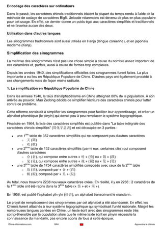 Encodage des caractères sur ordinateurs

Dans le passé, les caractères chinois traditionnels étaient la plupart du temps rendu à l'aide de la
méthode de codage de caractères Big5. Unicode néanmoins est devenu de plus en plus populaire
pour cet usage. En effet, ce dernier donne un poids égal aux caractères simplifiés et traditionnels
et ne favorise aucun des deux.

Utilisation dans d'autres langues

Les sinogrammes traditionnels sont aussi utilisés en Hanja (langue coréenne), et en japonais
moderne (Kanji).

Simplification des sinogrammes

La maîtrise des sinogrammes n'est pas une chose simple à cause du nombre assez important de
ces caractères et, parfois, aussi à cause de formes trop complexes.

Depuis les années 1940, des simplifications officielles des sinogrammes furent faites. La plus
importante a eu lieu en République Populaire de Chine. D'autres pays ont également procédé à
ces changements mais de façon moins radicale.

1. La simplification en République Populaire de Chine

Dans les années 1940, le taux d'analphabétisme en Chine atteignait 80% de la populaition. À son
arrivée au pouvoir, Mao Zedong décida de simplifier l'écriture des caractères chinois pour lutter
contre ce problème.

Cette réforme consistait à simplifier les sinogrammes pour faciliter leur apprentissage, et créer un
alphabet phonétique (le pinyin) qui devait peu à peu remplacer le système logographique.

Finalisée en 1964, la liste des caractères simplifiés est publiée dans "La table intégrale des
caractères chinois simplifiés" (简化字总表) et est découpée en 3 parties :

   •    une 1ère table de 352 caractères simplifiés qui ne composent pas d'autres caractères
           o 关 (關)
           o 欢 (歡)
   •    une 2ème table de 132 caractères simplifiés (parmi eux, certaines clés) qui composent
        d'autres caractères
           o 仓 (倉), qui compose entre autres « 呛 » (嗆) ou « 戗 » (戧)
           o 见 (見), qui compose entre autres « 视 » (視) ou « 笕 » (筧)
   •    une 3ème table de 1754 caractères simplifiés composés avec ceux de la 2ème table
           o 玱 (瑲), composé par « 仓 » (倉)
           o 蚬 (蜆), composé par « 见 » (見)

Au total, nous trouvons 2238 nouveaux caractères crées. En réalité, il y en 2236 : 2 caractères de
la 1ère table ont été repris dans la 3ème table (« 签 » et « 须 »)

En 1958, est publié l'alphabet pīn yīn (拼音), un alphabet transcrivant le mandarin.

Le projet de remplacement des sinogrammes par cet alphabet a été abandonné. En effet, les
Chinois furent attachés à leur système logographique qui symbolisait l'unité nationale. Malgré les
nombreuses langues parlées en Chine, un texte écrit avec des sinogrammes reste très
compréhensible par la population alors que le même texte écrit en pinyin nécessite la
connaissance du mandarin, pas encore appris de tous à cette époque.
Chine-informations.com          9/44                                                   Apprendre le chinois
 