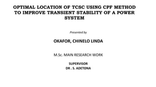 Presented by
OKAFOR, CHINELO LINDA
M.Sc. MAIN RESEARCH WORK
SUPERVISOR
DR . S. ADETONA
OPTIMAL LOCATION OF TCSC USING CPF METHOD
TO IMPROVE TRANSIENT STABILITY OF A POWER
SYSTEM
 