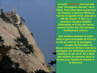 Le mont  Hua Shan  est l'une des cinq “montagnes sacrées” de la Chine. Il est situé dans la province du Shaanxi, à environ 100 km à l'est de la capitale Xi'an, près de la ville  de Huayin. A Hua il y a plusieurs temples taoistes historiques et le lieu est connu comme centre des arts martiaux traditionnels chinois. Des minibus assurent le trafic entre la gare principale de Xi’an et la ville au nord de la montagne.  La gare de Hua Shan se trouve à environ 25 km à l’est de la montagne. Un téléférique porte les visiteurs au pic nord. On a taillé des milliers de marches dans le rocher pour faciliter la montée et  la descente. 