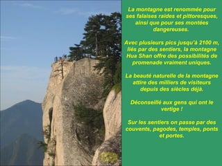 La montagne est renommée pour ses falaises raides et pittoresques, ainsi que pour ses montées dangereuses.  Avec plusieurs pics jusqu’à 2100 m, liés par des sentiers, la montagne Hua Shan offre des possibilités de promenade vraiment uniques. La beauté naturelle de la montagne attire des milliers de visiteurs depuis des siècles déjà. Déconseillé aux gens qui ont le vertige ! Sur les sentiers on passe par des couvents, pagodes, temples, ponts et portes. 