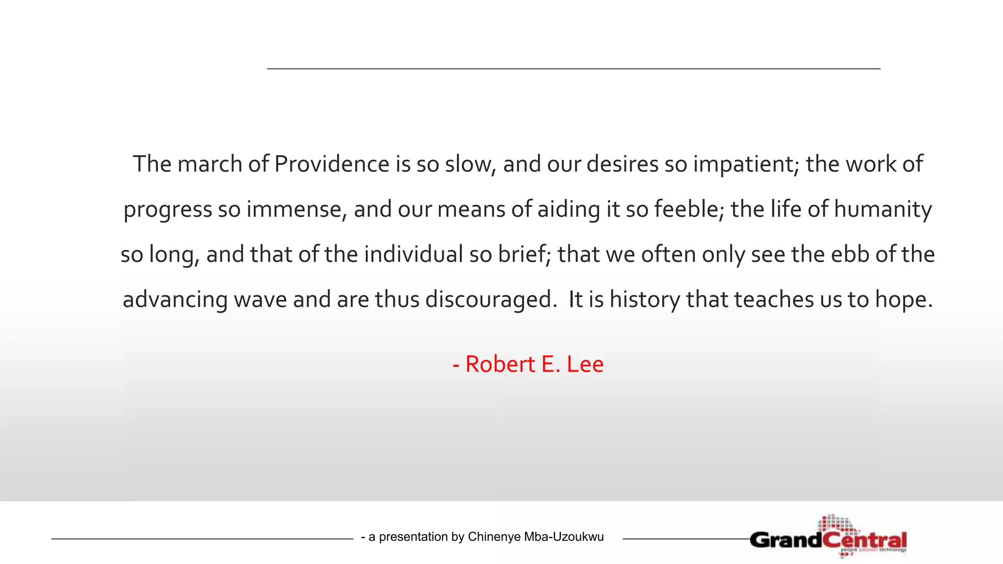 - a presentation by Chinenye Mba-Uzoukwu
The march of Providence is so slow, and our desires so impatient; the work of
progress so immense, and our means of aiding it so feeble; the life of humanity
so long, and that of the individual so brief; that we often only see the ebb of the
advancing wave and are thus discouraged. It is history that teaches us to hope.
- Robert E. Lee
 