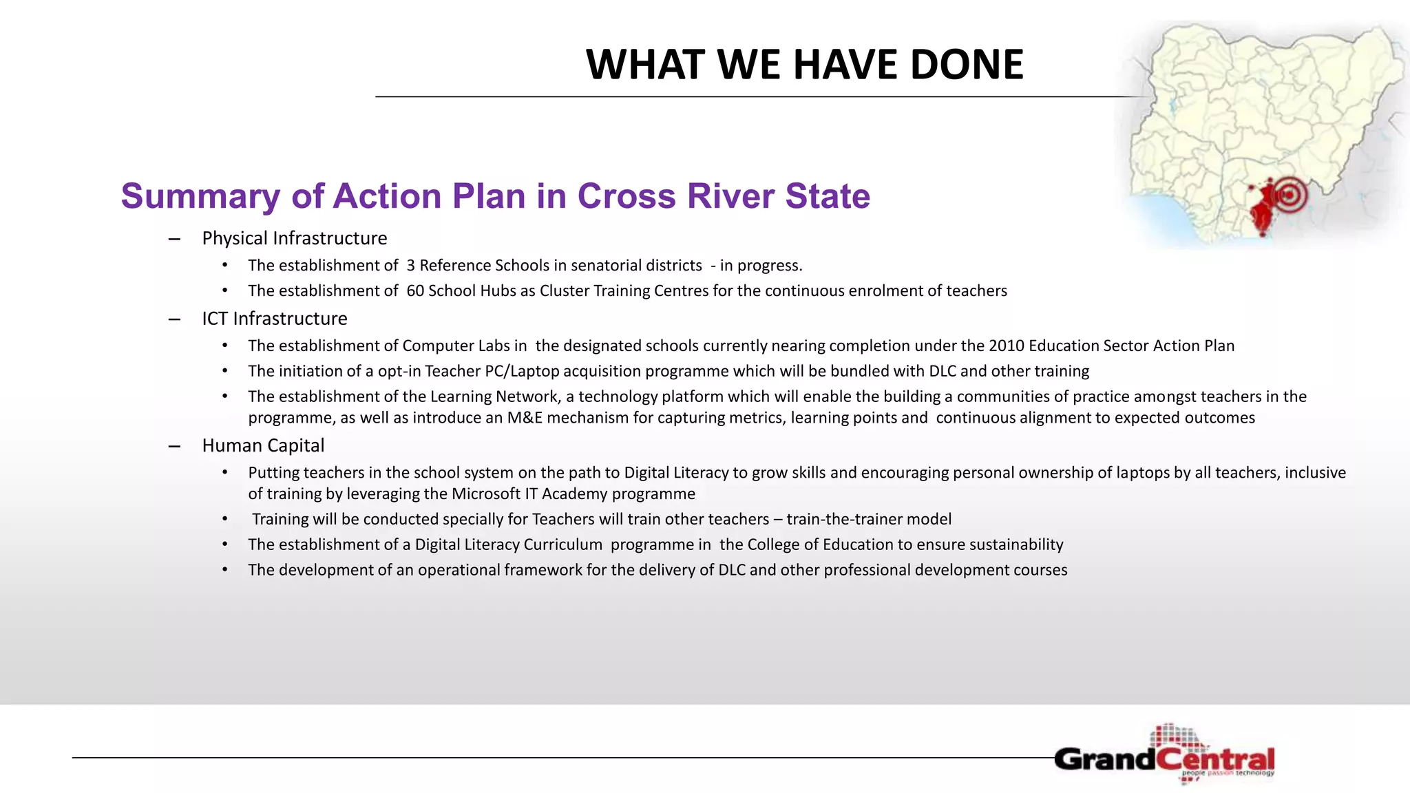 WHAT WE HAVE DONE
– Physical Infrastructure
• The establishment of 3 Reference Schools in senatorial districts - in progress.
• The establishment of 60 School Hubs as Cluster Training Centres for the continuous enrolment of teachers
– ICT Infrastructure
• The establishment of Computer Labs in the designated schools currently nearing completion under the 2010 Education Sector Action Plan
• The initiation of a opt-in Teacher PC/Laptop acquisition programme which will be bundled with DLC and other training
• The establishment of the Learning Network, a technology platform which will enable the building a communities of practice amongst teachers in the
programme, as well as introduce an M&E mechanism for capturing metrics, learning points and continuous alignment to expected outcomes
– Human Capital
• Putting teachers in the school system on the path to Digital Literacy to grow skills and encouraging personal ownership of laptops by all teachers, inclusive
of training by leveraging the Microsoft IT Academy programme
• Training will be conducted specially for Teachers will train other teachers – train-the-trainer model
• The establishment of a Digital Literacy Curriculum programme in the College of Education to ensure sustainability
• The development of an operational framework for the delivery of DLC and other professional development courses
Summary of Action Plan in Cross River State
 