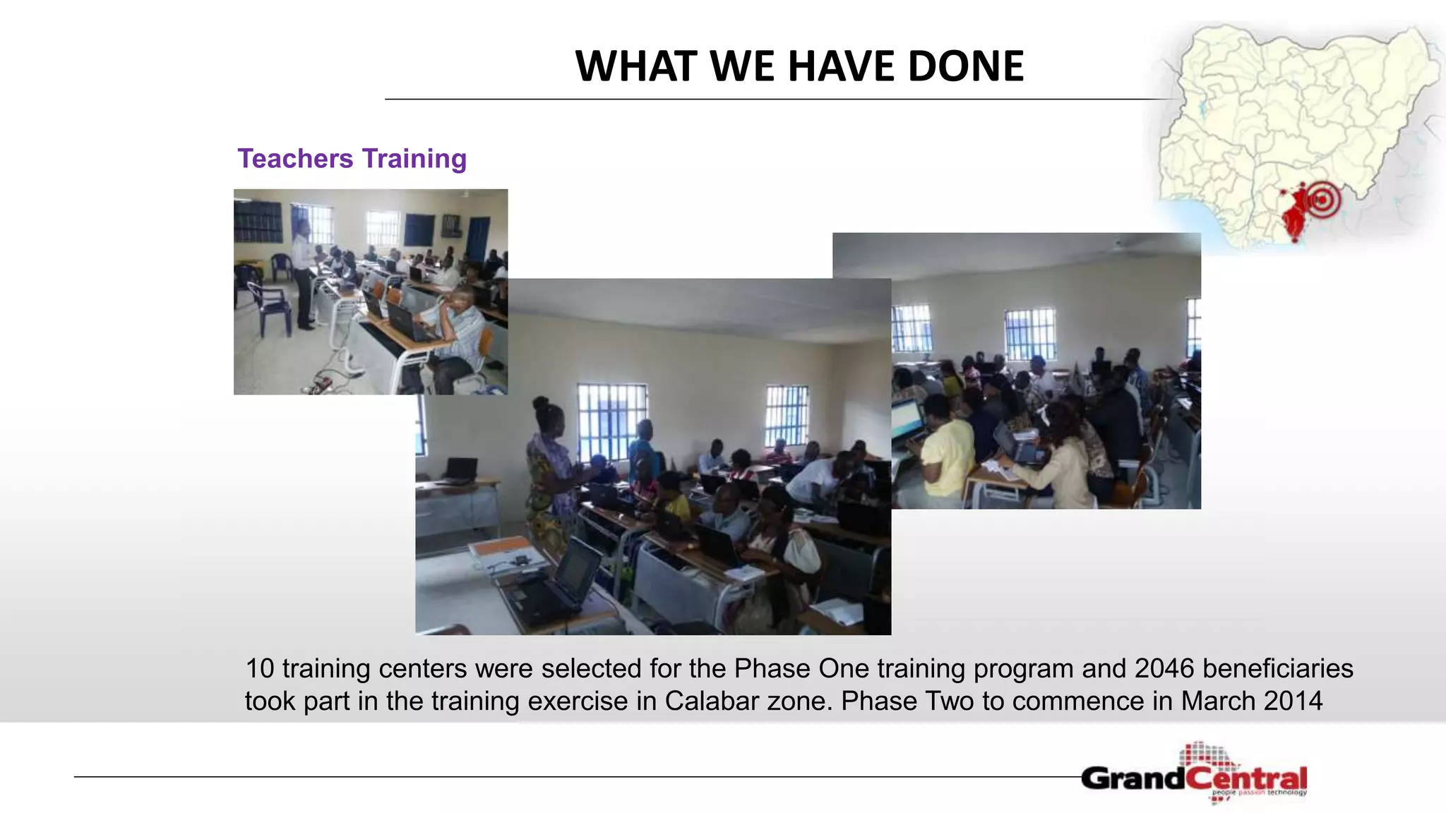 Teachers Training
WHAT WE HAVE DONE
10 training centers were selected for the Phase One training program and 2046 beneficiaries
took part in the training exercise in Calabar zone. Phase Two to commence in March 2014
 