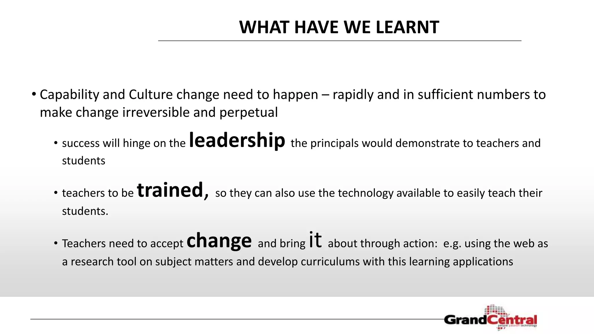 WHAT HAVE WE LEARNT
• Capability and Culture change need to happen – rapidly and in sufficient numbers to
make change irreversible and perpetual
• success will hinge on the leadership the principals would demonstrate to teachers and
students
• teachers to be trained, so they can also use the technology available to easily teach their
students.
• Teachers need to accept change and bring it about through action: e.g. using the web as
a research tool on subject matters and develop curriculums with this learning applications
 