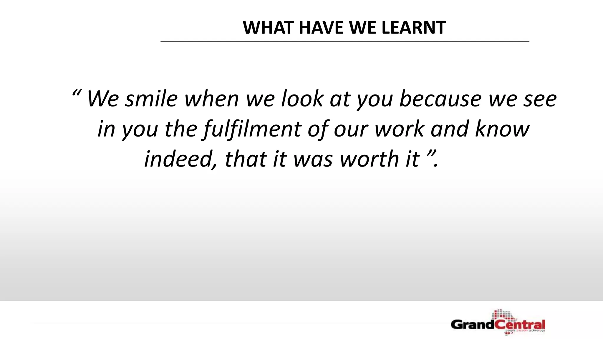 WHAT HAVE WE LEARNT
“ We smile when we look at you because we see
in you the fulfilment of our work and know
indeed, that it was worth it ”.
 