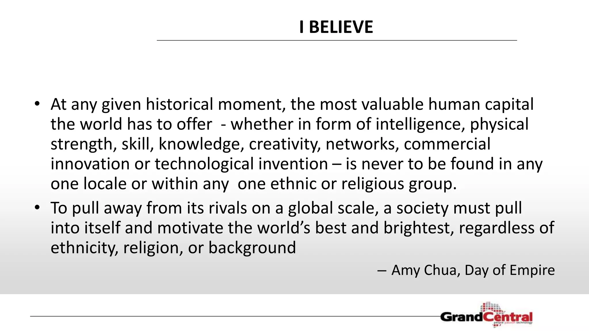 I BELIEVE
• At any given historical moment, the most valuable human capital
the world has to offer - whether in form of intelligence, physical
strength, skill, knowledge, creativity, networks, commercial
innovation or technological invention – is never to be found in any
one locale or within any one ethnic or religious group.
• To pull away from its rivals on a global scale, a society must pull
into itself and motivate the world’s best and brightest, regardless of
ethnicity, religion, or background
– Amy Chua, Day of Empire
 
