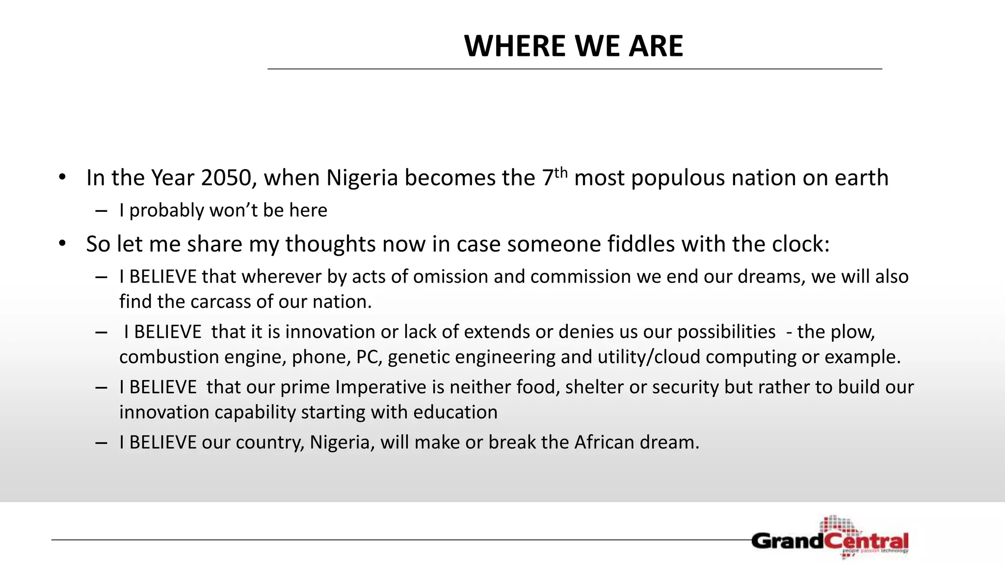 WHERE WE ARE
• In the Year 2050, when Nigeria becomes the 7th most populous nation on earth
– I probably won’t be here
• So let me share my thoughts now in case someone fiddles with the clock:
– I BELIEVE that wherever by acts of omission and commission we end our dreams, we will also
find the carcass of our nation.
– I BELIEVE that it is innovation or lack of extends or denies us our possibilities - the plow,
combustion engine, phone, PC, genetic engineering and utility/cloud computing or example.
– I BELIEVE that our prime Imperative is neither food, shelter or security but rather to build our
innovation capability starting with education
– I BELIEVE our country, Nigeria, will make or break the African dream.
 
