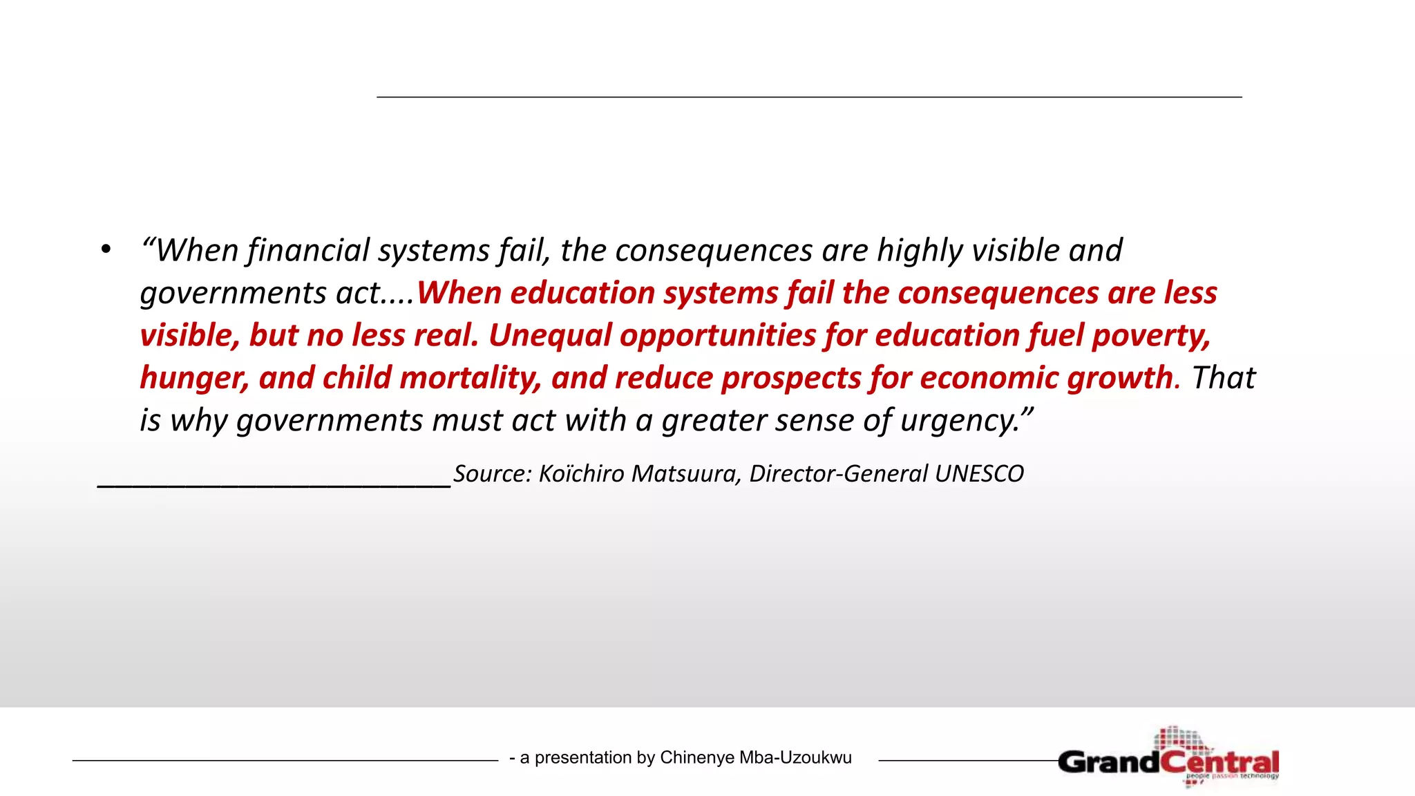 - a presentation by Chinenye Mba-Uzoukwu
• “When financial systems fail, the consequences are highly visible and
governments act....When education systems fail the consequences are less
visible, but no less real. Unequal opportunities for education fuel poverty,
hunger, and child mortality, and reduce prospects for economic growth. That
is why governments must act with a greater sense of urgency.”
____________________Source: Koïchiro Matsuura, Director-General UNESCO
 