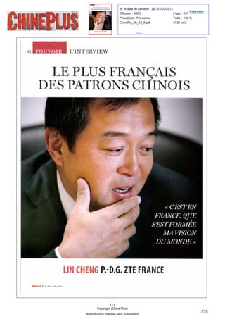 N° et date de parution : 26 - 01/03/2013
                                                                             Diffusion : 5000                         Page : 6-7
                                                                             Périodicité : Trimestriel                Taille : 100 %
                                                                             ChinePlu_26_42_5.pdf                     2120 cm2




                                              '
42                                        L       INTERVIEW



                   LE PLUS FRANÇAIS
                 DES PATRONS CHINOIS




                                                                                                               «   C' EST EN
                                                                                                       FRANCE QUE         ,




                                                                                                     S' EST FORMÉE
                                                                                                             MA VISION
                                                                                                        DU MONDE »



                                         LIN CHENG P.-D.G                     .   ZTE FRANCE
     CHINEPLUS   N° 26 ? MARS MAI 2013




                                                                    1/4
                                                            Copyright (Chine Plus)
                                                                                                                                       ZTE
                                                    Reproduction interdite sans autorisation
 