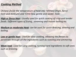 Cooking Method
Chinese divide the temperature of heat into ‘Military’(High, fierce
heat and medium) and ‘CIVIL’(low gentle and weak) heat.
High or fierce Heat: Usually used for quick cooking of crisp and tender
foods. Different types of frying , steaming and instant boiling etc
Medium or moderate Heat: can be used for quick-Braising, stewing and
boiling.
Low or gentle heat: Used for slow cooking, allowing the flavors to
penetrate through all the ingredients such as roasting and simmering
Weak heat: Used for Long cooking, turning hard ingredients to soft ones
such as braising.
 