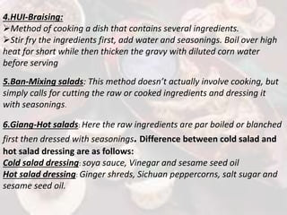 4.HUI-Braising:
Method of cooking a dish that contains several ingredients.
Stir fry the ingredients first, add water and seasonings. Boil over high
heat for short while then thicken the gravy with diluted corn water
before serving
5.Ban-Mixing salads: This method doesn’t actually involve cooking, but
simply calls for cutting the raw or cooked ingredients and dressing it
with seasonings.
6.Giang-Hot salads: Here the raw ingredients are par boiled or blanched
first then dressed with seasonings. Difference between cold salad and
hot salad dressing are as follows:
Cold salad dressing: soya sauce, Vinegar and sesame seed oil
Hot salad dressing: Ginger shreds, Sichuan peppercorns, salt sugar and
sesame seed oil.
 