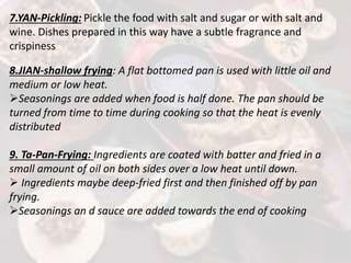 7.YAN-Pickling: Pickle the food with salt and sugar or with salt and
wine. Dishes prepared in this way have a subtle fragrance and
crispiness
8.JIAN-shallow frying: A flat bottomed pan is used with little oil and
medium or low heat.
Seasonings are added when food is half done. The pan should be
turned from time to time during cooking so that the heat is evenly
distributed
9. Ta-Pan-Frying: Ingredients are coated with batter and fried in a
small amount of oil on both sides over a low heat until down.
 Ingredients maybe deep-fried first and then finished off by pan
frying.
Seasonings an d sauce are added towards the end of cooking
 