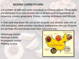 REGIONALCUISINEOF CHINA
A number of different styles contribute to Chinese cuisine .These styles
are distinctive from one another due to factors such as availability of
resources, climate geography history cooking techniques and lifestyle.
 One style may favor the use of lots of garlic and shallots over lots of
chili and spices, while another may favor seafood over the use of meats
but perhaps the best known and most influential are:
Shantung Cuisine
Sichuan cuisine
Cantonese cuisine
Peking Cuisine
 