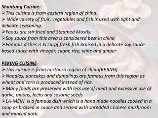 Shantung Cuisine:
This cuisine is from eastern region of china.
 Wide variety of fruit, vegetables and fish is used with light and
delicate seasoning.
Foods are stir fried and Steamed Mostly.
Soy sauce from this area is considered best in china
Famous dishes is El carp( fresh fish braised in a delicate soy sauce
based sauce with vinegar, sugar, rice, wine and ginger
PEKING CUISINE:
This cuisine is from northern region of china(BEJING).
Noodles, pancakes and dumplings are famous from this region as
wheat and corn is produced instead of rice.
Many foods are preserved with less use of meat and excessive use of
garlic, onions, leeks and sesame seeds
LA-MEIN is a famous dish which is a hand made noodles cooked in a
soup or braised in sauce and served with shredded Chinese mushroom
and minced pork.
 