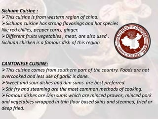 Sichuan Cuisine :
This cuisine is from western region of china.
Sichuan cuisine has strong flavorings and hot species
like red chilies, pepper corns, ginger.
Different fruits vegetables , meat, are also used .
Sichuan chicken is a famous dish of this region
CANTONESE CUISINE:
This cuisine comes from southern part of the country. Foods are not
overcooked and less use of garlic is done.
Sweet and sour dishes and dim sums are best preferred.
Stir fry and steaming are the most common methods of cooking.
Famous dishes are Dim sums which are minced prawns, minced pork
and vegetables wrapped in thin flour based skins and steamed, fried or
deep fried.
 