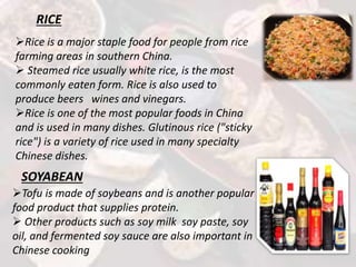 RICE
Rice is a major staple food for people from rice
farming areas in southern China.
 Steamed rice usually white rice, is the most
commonly eaten form. Rice is also used to
produce beers wines and vinegars.
Rice is one of the most popular foods in China
and is used in many dishes. Glutinous rice ("sticky
rice") is a variety of rice used in many specialty
Chinese dishes.
SOYABEAN
Tofu is made of soybeans and is another popular
food product that supplies protein.
 Other products such as soy milk soy paste, soy
oil, and fermented soy sauce are also important in
Chinese cooking
 