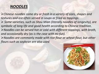 NOODLES
Chinese noodles come dry or fresh in a variety of sizes, shapes and
textures and are often served in soups or fried as toppings.
 Some varieties, such as Shou Mian (literally noodles of longevity), are
symbolic of long life and good health according to Chinese tradition.
Noodles can be served hot or cold with different toppings, with broth,
and occasionally dry (as is the case with mi-fun).
Noodles are commonly made with rice flour or wheat flour, but other
flours such as soybean are also used.
 
