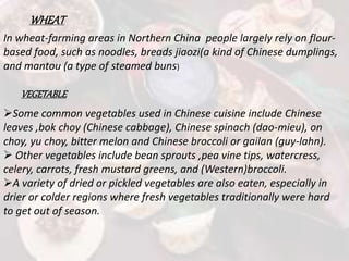 WHEAT
In wheat-farming areas in Northern China people largely rely on flour-
based food, such as noodles, breads jiaozi(a kind of Chinese dumplings,
and mantou (a type of steamed buns)
VEGETABLE
Some common vegetables used in Chinese cuisine include Chinese
leaves ,bok choy (Chinese cabbage), Chinese spinach (dao-mieu), on
choy, yu choy, bitter melon and Chinese broccoli or gailan (guy-lahn).
 Other vegetables include bean sprouts ,pea vine tips, watercress,
celery, carrots, fresh mustard greens, and (Western)broccoli.
A variety of dried or pickled vegetables are also eaten, especially in
drier or colder regions where fresh vegetables traditionally were hard
to get out of season.
 