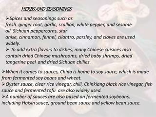 HERBSANDSEASONINGS
Spices and seasonings such as
fresh ginger root, garlic, scallion, white pepper, and sesame
oil Sichuan peppercorns, star
anise, cinnamon, fennel, cilantro, parsley, and cloves are used
widely.
 To add extra flavors to dishes, many Chinese cuisines also
contain dried Chinese mushrooms, dried baby shrimps, dried
tangerine peel and dried Sichuan chilies.
When it comes to sauces, China is home to soy sauce, which is made
from fermented soy beans and wheat.
Oyster sauce, clear rice vinegar, chili, Chinkiang black rice vinegar, fish
sauce and fermented tofu are also widely used.
A number of sauces are also based on fermented soybeans,
including Hoisin sauce, ground bean sauce and yellow bean sauce.
 