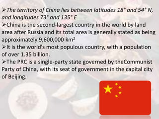 The territory of China lies between latitudes 18° and 54° N,
and longitudes 73° and 135° E
China is the second-largest country in the world by land
area after Russia and its total area is generally stated as being
approximately 9,600,000 km2
It is the world's most populous country, with a population
of over 1.35 billion.
The PRC is a single-party state governed by theCommunist
Party of China, with its seat of government in the capital city
of Beijing.
 