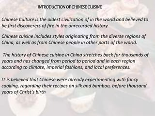 INTRODUCTIONOF CHINESECUISINE
Chinese cuisine includes styles originating from the diverse regions of
China, as well as from Chinese people in other parts of the world.
The history of Chinese cuisine in China stretches back for thousands of
years and has changed from period to period and in each region
according to climate, imperial fashions, and local preferences.
IT is believed that Chinese were already experimenting with fancy
cooking, regarding their recipes on silk and bamboo, before thousand
years of Christ's birth
Chinese Culture is the oldest civilization of in the world and believed to
be first discoverers of fire in the unrecorded history
 