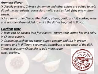 Aromatic Flavor:
Usually aniseed, Chinese cinnamon and other spices are added to help
dispel the ingredients' particular smells, such as foul, fishy and mutton
smells.
Also some other flavors like shallot, ginger, garlic or chili, cooking wine
and sesame oil are added to make the dishes fragrant in flavor.
Excellent Taste:
Taste can be divided into five classes - sweet, sour, bitter, hot and salty
in Chinese cuisine.
 Seasoning such as soy sauce, sugar, vinegar and salt in proper
amount and in different sequences, contribute to the taste of the dish.
Those in southern China like to add more sugar
when cooking.
 