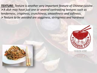 TEXTURE: Texture is another very important feature of Chinese cuisine.
A dish may have just one or several contrasting textures such as
tenderness, crispiness, crunchiness, smoothness and softness.
Texture to be avoided are sogginess, stringiness and hardness
 